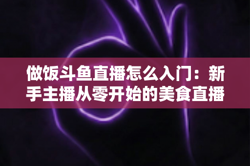 做饭斗鱼直播怎么入门:新手主播从零开始的美食直播实战指南 做饭斗鱼直播怎么入门:新手主播从零开始的美食直播实战指南