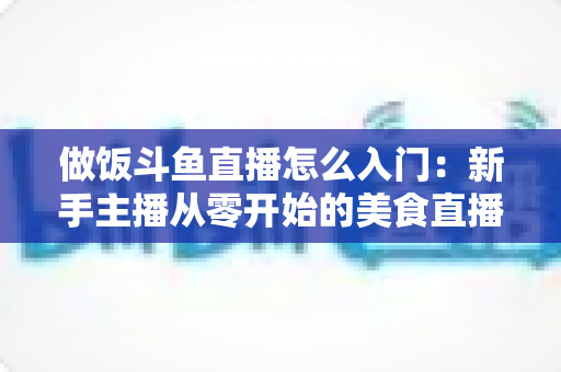 做饭斗鱼直播怎么入门:新手主播从零开始的美食直播实战指南 做饭斗鱼直播怎么入门:新手主播从零开始的美食直播实战指南