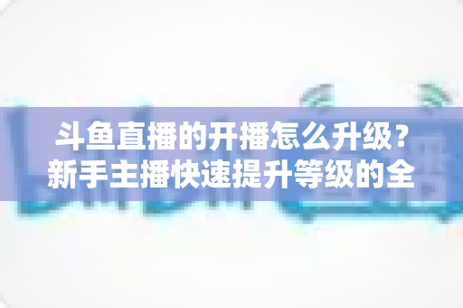斗鱼直播的开播怎么升级?新手主播快速提升等级的全方位实战攻略 斗鱼直播的开播怎么升级?新手主播快速提升等级的全方位实战攻略