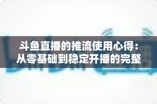 斗鱼直播的推流使用心得:从零基础到稳定开播的完整实战指南 斗鱼直播的推流使用心得:从零基础到稳定开播的完整实战指南