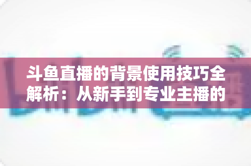 斗鱼直播的背景使用技巧全解析:从新手到专业主播的直播间背景优化指南 斗鱼直播的背景使用技巧全解析:从新手到专业主播的直播间背景优化指南
