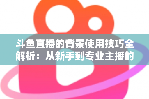 斗鱼直播的背景使用技巧全解析:从新手到专业主播的直播间背景优化指南 斗鱼直播的背景使用技巧全解析:从新手到专业主播的直播间背景优化指南