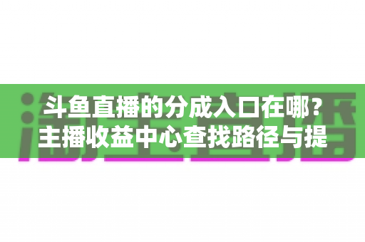 斗鱼直播的分成入口在哪?主播收益中心查找路径与提现全攻略 斗鱼直播的分成入口在哪?主播收益中心查找路径与提现全攻略