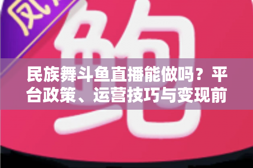 民族舞斗鱼直播能做吗?平台政策、运营技巧与变现前景全解析 民族舞斗鱼直播能做吗?平台政策、运营技巧与变现前景全解析