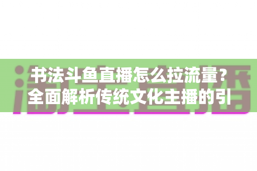 书法斗鱼直播怎么拉流量?全面解析传统文化主播的引流实战指南 书法斗鱼直播怎么拉流量?全面解析传统文化主播的引流实战指南