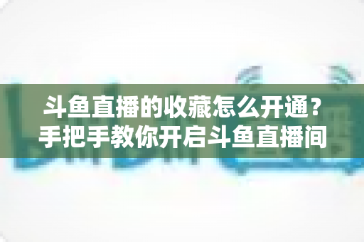 斗鱼直播的收藏怎么开通？手把手教你开启斗鱼直播间收藏功能的完整指南