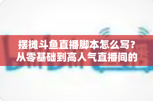 摆摊斗鱼直播脚本怎么写?从零基础到高人气直播间的实战脚本指南 摆摊斗鱼直播脚本怎么写?从零基础到高人气直播间的实战脚本指南
