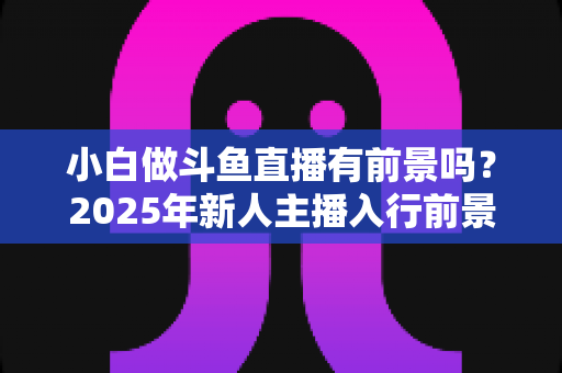 小白做斗鱼直播有前景吗？2025年新人主播入行前景全面解析与实用入行指南