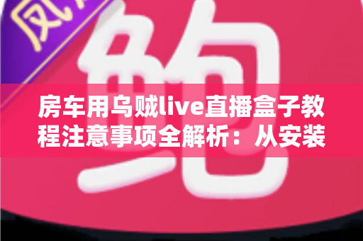 房车用乌贼live直播盒子教程注意事项全解析:从安装到开播的完整实战指南与避坑手册 房车用乌贼live直播盒子教程注意事项全解析:从安装到开播的完整实战指南与避坑手册