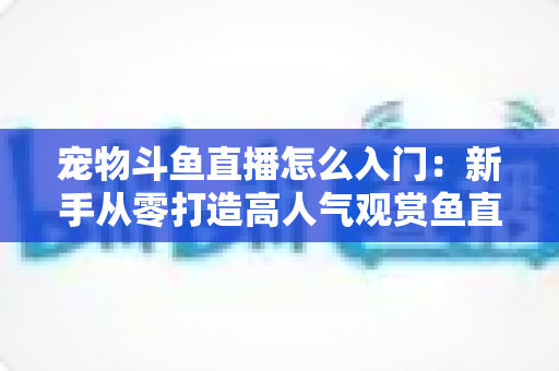 宠物斗鱼直播怎么入门:新手从零打造高人气观赏鱼直播间的完整指南 宠物斗鱼直播怎么入门:新手从零打造高人气观赏鱼直播间的完整指南