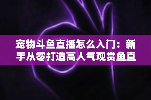宠物斗鱼直播怎么入门:新手从零打造高人气观赏鱼直播间的完整指南 宠物斗鱼直播怎么入门:新手从零打造高人气观赏鱼直播间的完整指南