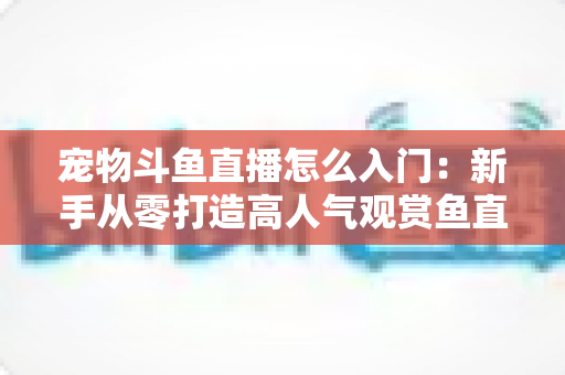 宠物斗鱼直播怎么入门:新手从零打造高人气观赏鱼直播间的完整指南 宠物斗鱼直播怎么入门:新手从零打造高人气观赏鱼直播间的完整指南
