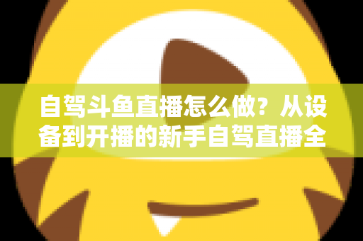 自驾斗鱼直播怎么做？从设备到开播的新手自驾直播全流程实战指南