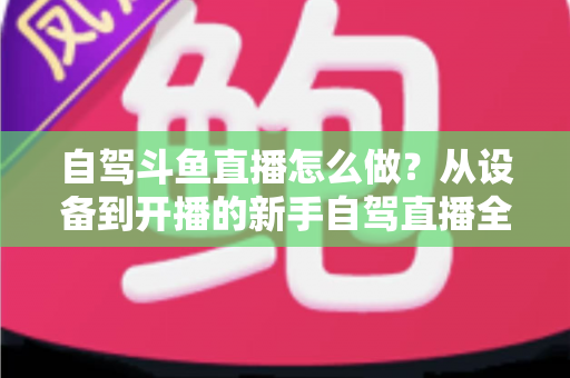 自驾斗鱼直播怎么做？从设备到开播的新手自驾直播全流程实战指南