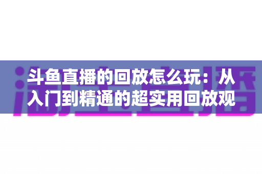 斗鱼直播的回放怎么玩:从入门到精通的超实用回放观看指南 斗鱼直播的回放怎么玩:从入门到精通的超实用回放观看指南