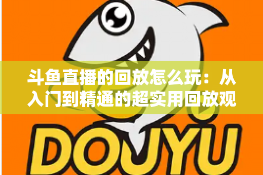 斗鱼直播的回放怎么玩:从入门到精通的超实用回放观看指南 斗鱼直播的回放怎么玩:从入门到精通的超实用回放观看指南