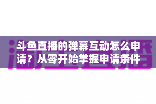 斗鱼直播的弹幕互动怎么申请?从零开始掌握申请条件、步骤与技巧的完整指南 斗鱼直播的弹幕互动怎么申请?从零开始掌握申请条件、步骤与技巧的完整指南