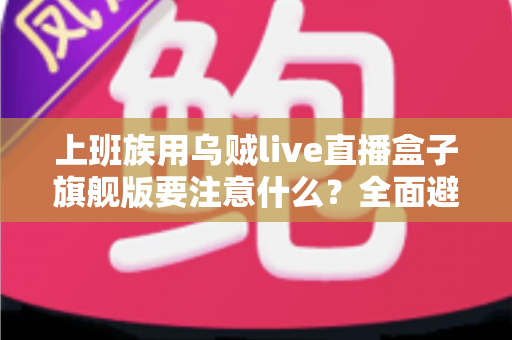 上班族用乌贼live直播盒子旗舰版要注意什么?全面避坑指南与实用建议 上班族用乌贼live直播盒子旗舰版要注意什么?全面避坑指南与实用建议