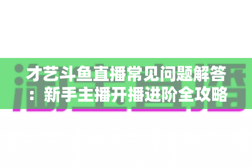 才艺斗鱼直播常见问题解答:新手主播开播进阶全攻略 才艺斗鱼直播常见问题解答:新手主播开播进阶全攻略