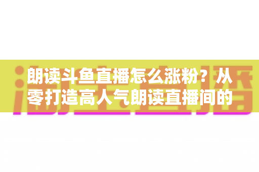 朗读斗鱼直播怎么涨粉？从零打造高人气朗读直播间的全方位实战攻略