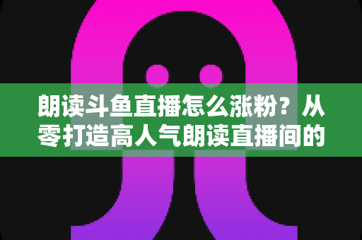 朗读斗鱼直播怎么涨粉？从零打造高人气朗读直播间的全方位实战攻略