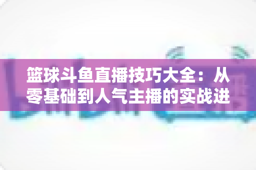 篮球斗鱼直播技巧大全：从零基础到人气主播的实战进阶指南