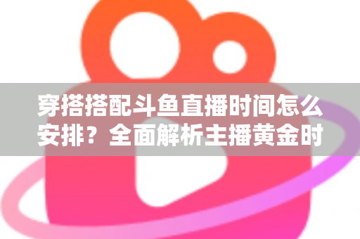 穿搭搭配斗鱼直播时间怎么安排?全面解析主播黄金时段规划与涨粉运营秘籍 穿搭搭配斗鱼直播时间怎么安排?全面解析主播黄金时段规划与涨粉运营秘籍