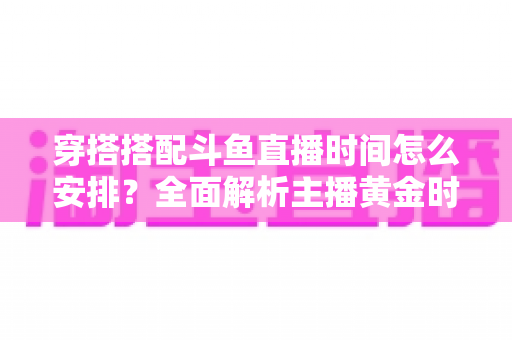 穿搭搭配斗鱼直播时间怎么安排?全面解析主播黄金时段规划与涨粉运营秘籍 穿搭搭配斗鱼直播时间怎么安排?全面解析主播黄金时段规划与涨粉运营秘籍