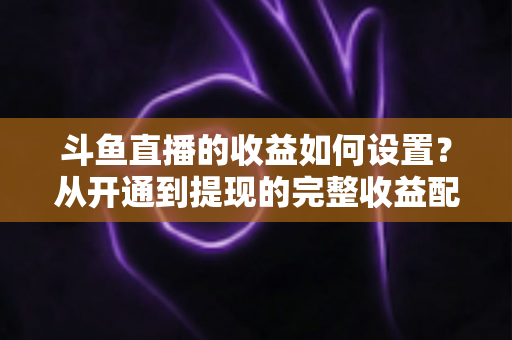 斗鱼直播的收益如何设置？从开通到提现的完整收益配置指南，助主播轻松实现流量变现