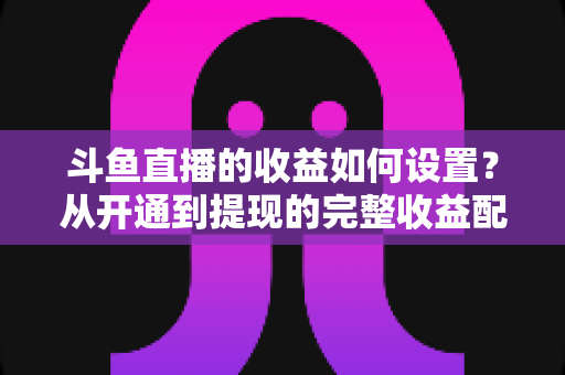 斗鱼直播的收益如何设置？从开通到提现的完整收益配置指南，助主播轻松实现流量变现