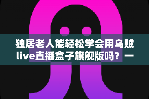 独居老人能轻松学会用乌贼live直播盒子旗舰版吗?一份写给子女的适老化入门指南 独居老人能轻松学会用乌贼live直播盒子旗舰版吗?一份写给子女的适老化入门指南