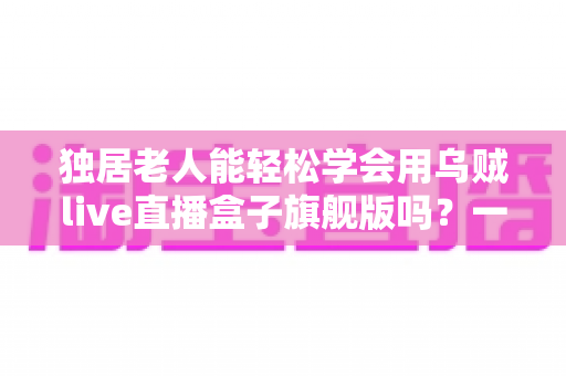 独居老人能轻松学会用乌贼live直播盒子旗舰版吗？一份写给子女的适老化入门指南