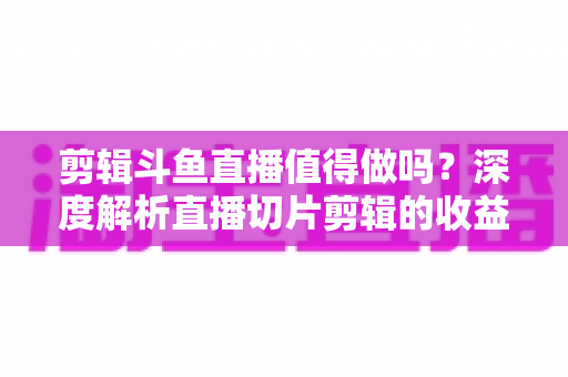 剪辑斗鱼直播值得做吗？深度解析直播切片剪辑的收益、门槛与发展前景