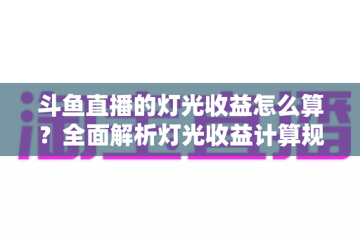 斗鱼直播的灯光收益怎么算？全面解析灯光收益计算规则、分成比例与提升技巧
