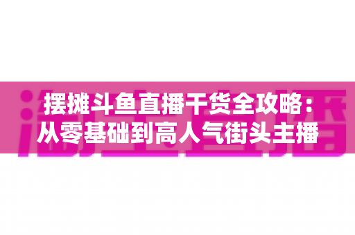 摆摊斗鱼直播干货全攻略：从零基础到高人气街头主播的实战秘籍