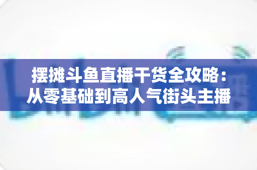 摆摊斗鱼直播干货全攻略：从零基础到高人气街头主播的实战秘籍