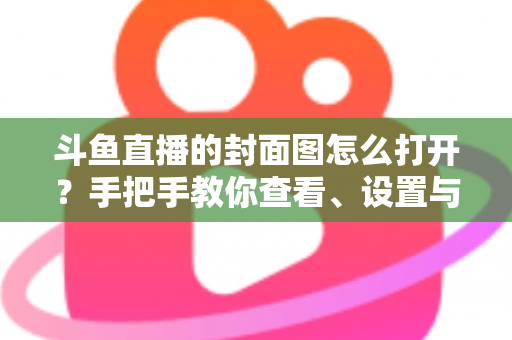 斗鱼直播的封面图怎么打开?手把手教你查看、设置与解决封面显示问题 斗鱼直播的封面图怎么打开?手把手教你查看、设置与解决封面显示问题