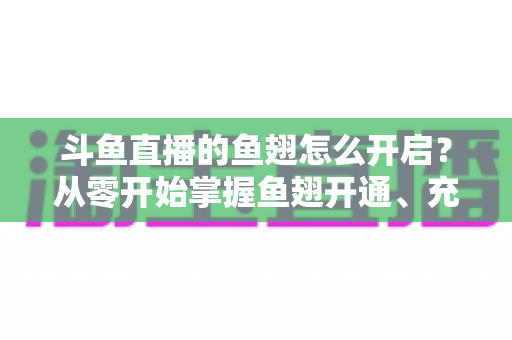 斗鱼直播的鱼翅怎么开启?从零开始掌握鱼翅开通、充值与使用的完整教程 斗鱼直播的鱼翅怎么开启?从零开始掌握鱼翅开通、充值与使用的完整教程