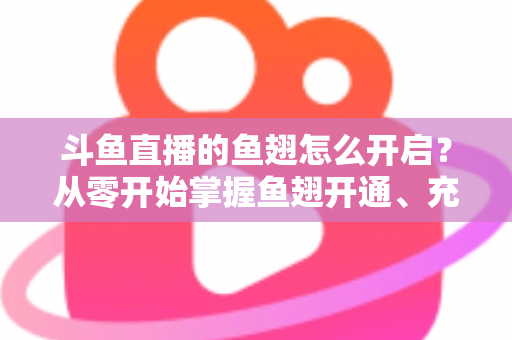 斗鱼直播的鱼翅怎么开启？从零开始掌握鱼翅开通、充值与使用的完整教程