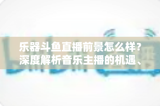 乐器斗鱼直播前景怎么样？深度解析音乐主播的机遇、挑战与变现之道
