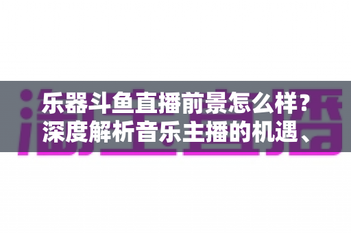 乐器斗鱼直播前景怎么样？深度解析音乐主播的机遇、挑战与变现之道