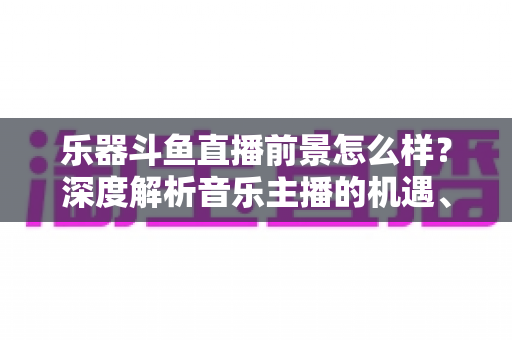 乐器斗鱼直播前景怎么样？深度解析音乐主播的机遇、挑战与变现之道