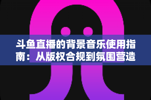 斗鱼直播的背景音乐使用指南：从版权合规到氛围营造的全方位教程