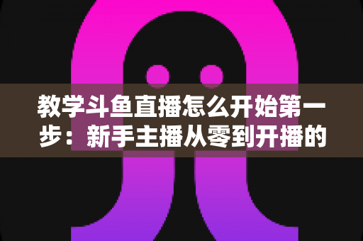 教学斗鱼直播怎么开始第一步:新手主播从零到开播的完整指南 教学斗鱼直播怎么开始第一步:新手主播从零到开播的完整指南