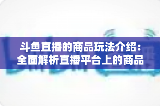 斗鱼直播的商品玩法介绍：全面解析直播平台上的商品互动与变现新趋势