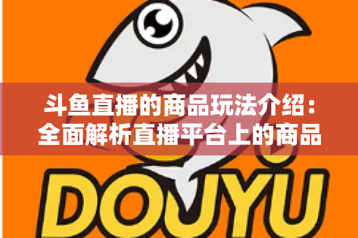 斗鱼直播的商品玩法介绍：全面解析直播平台上的商品互动与变现新趋势