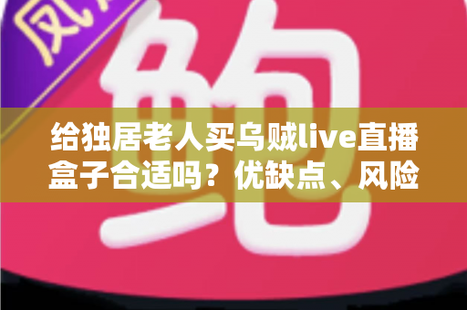 给独居老人买乌贼live直播盒子合适吗?优缺点、风险与选购要点一文讲透 给独居老人买乌贼live直播盒子合适吗?优缺点、风险与选购要点一文讲透