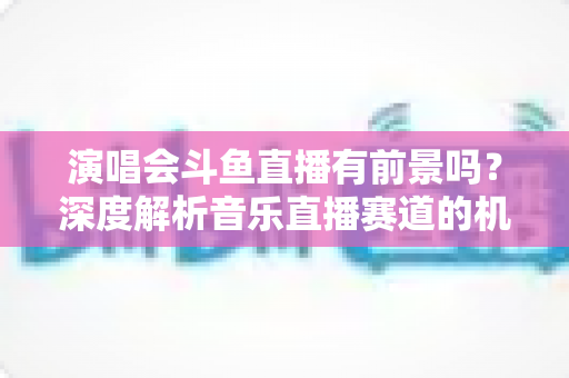 演唱会斗鱼直播有前景吗？深度解析音乐直播赛道的机遇、挑战与变现潜力