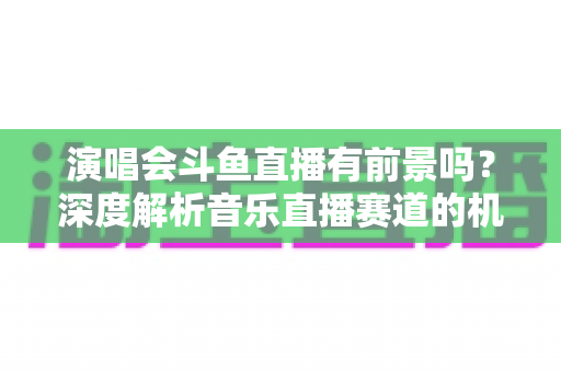演唱会斗鱼直播有前景吗？深度解析音乐直播赛道的机遇、挑战与变现潜力