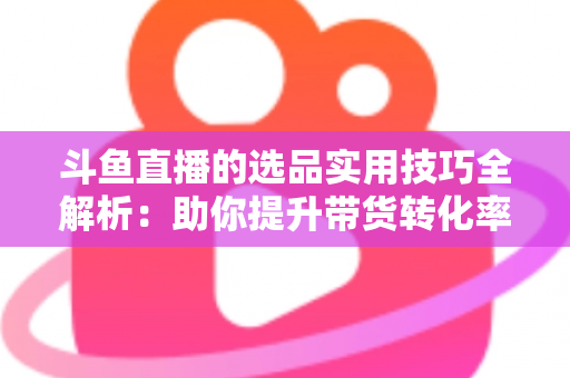 斗鱼直播的选品实用技巧全解析:助你提升带货转化率的实战指南 斗鱼直播的选品实用技巧全解析:助你提升带货转化率的实战指南